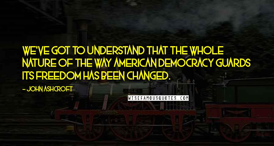 John Ashcroft Quotes: We've got to understand that the whole nature of the way American democracy guards its freedom has been changed.