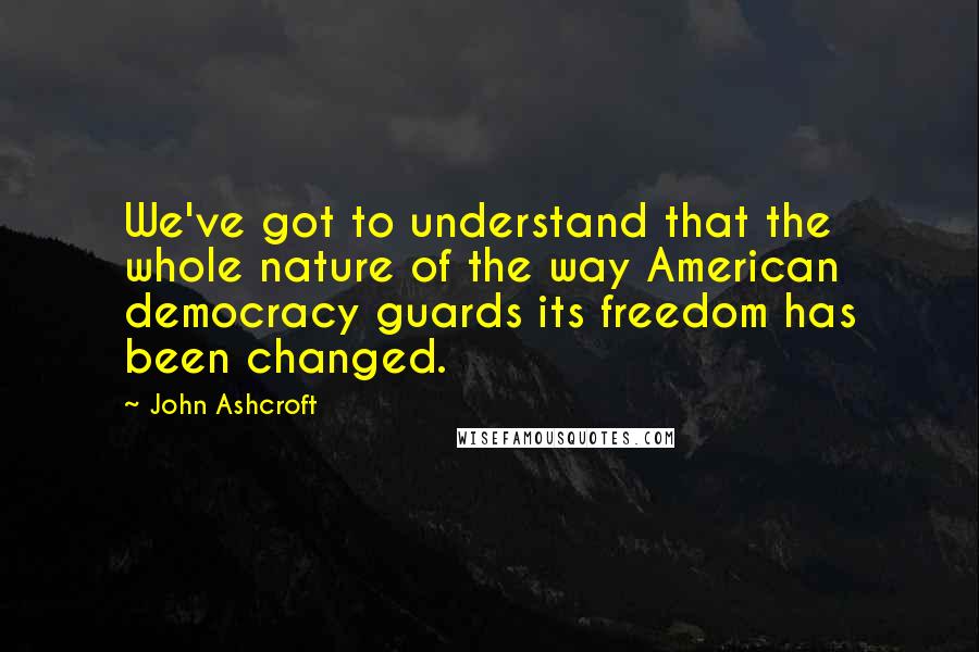 John Ashcroft Quotes: We've got to understand that the whole nature of the way American democracy guards its freedom has been changed.