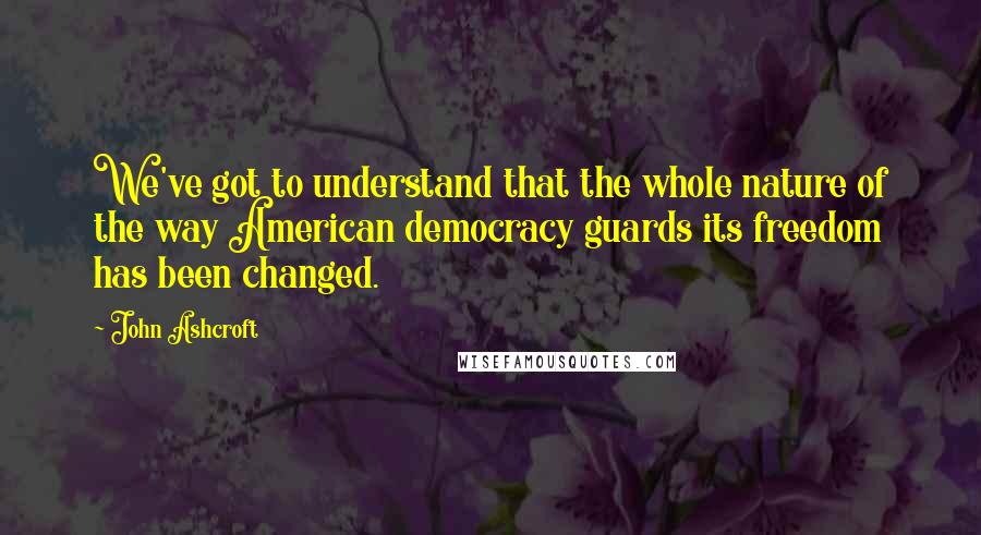 John Ashcroft Quotes: We've got to understand that the whole nature of the way American democracy guards its freedom has been changed.