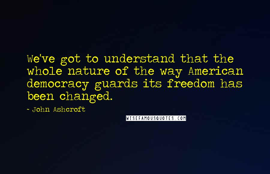 John Ashcroft Quotes: We've got to understand that the whole nature of the way American democracy guards its freedom has been changed.