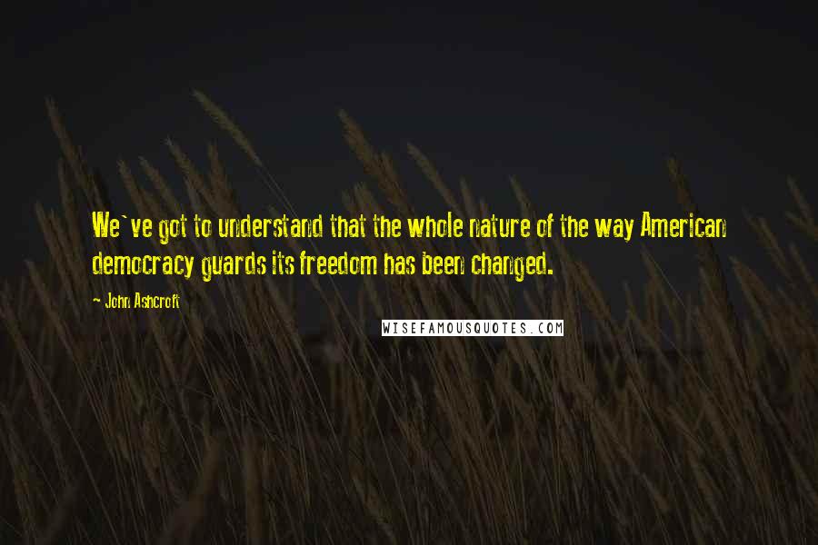 John Ashcroft Quotes: We've got to understand that the whole nature of the way American democracy guards its freedom has been changed.