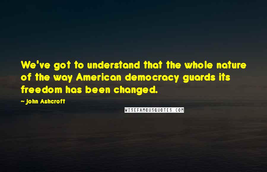 John Ashcroft Quotes: We've got to understand that the whole nature of the way American democracy guards its freedom has been changed.