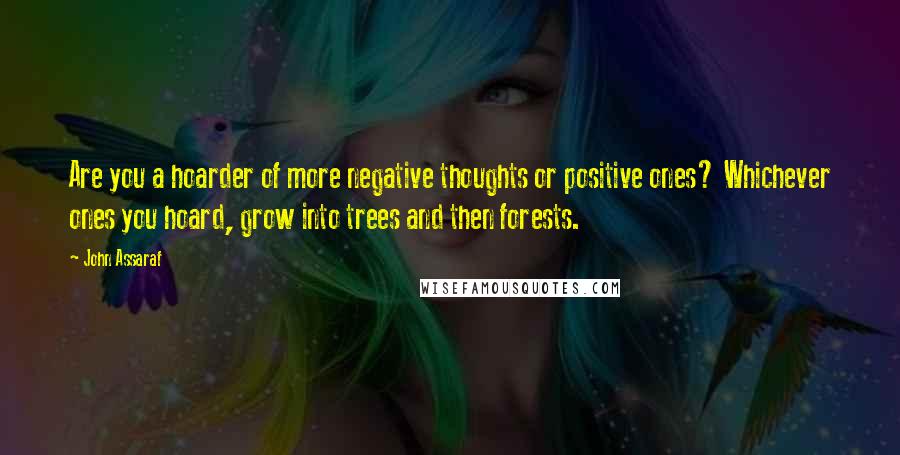 John Assaraf Quotes: Are you a hoarder of more negative thoughts or positive ones? Whichever ones you hoard, grow into trees and then forests.