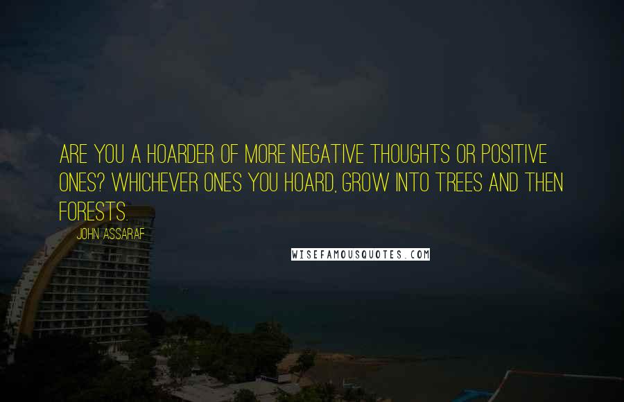 John Assaraf Quotes: Are you a hoarder of more negative thoughts or positive ones? Whichever ones you hoard, grow into trees and then forests.