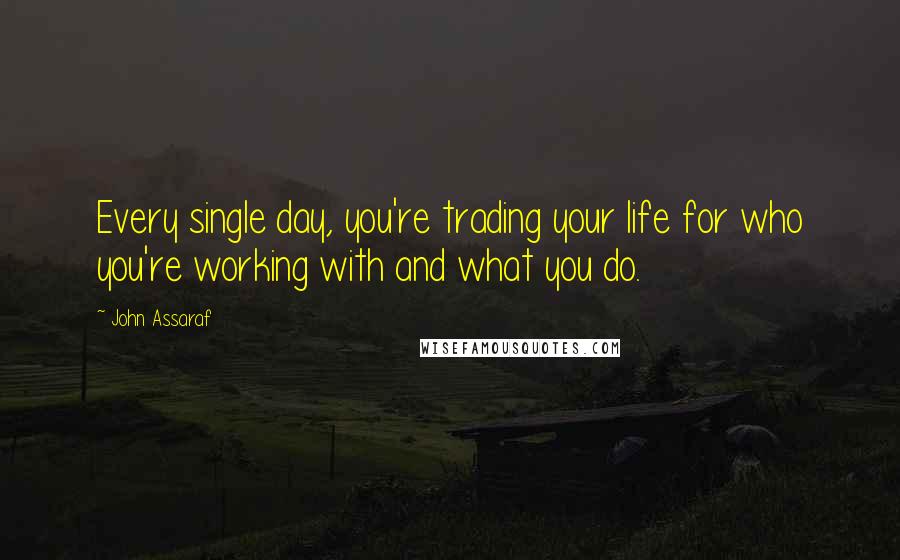 John Assaraf Quotes: Every single day, you're trading your life for who you're working with and what you do.