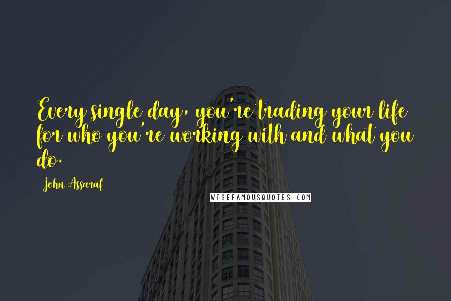 John Assaraf Quotes: Every single day, you're trading your life for who you're working with and what you do.