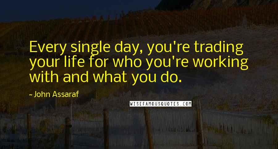 John Assaraf Quotes: Every single day, you're trading your life for who you're working with and what you do.