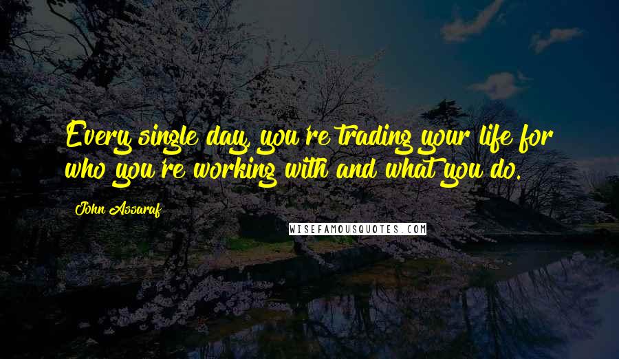 John Assaraf Quotes: Every single day, you're trading your life for who you're working with and what you do.