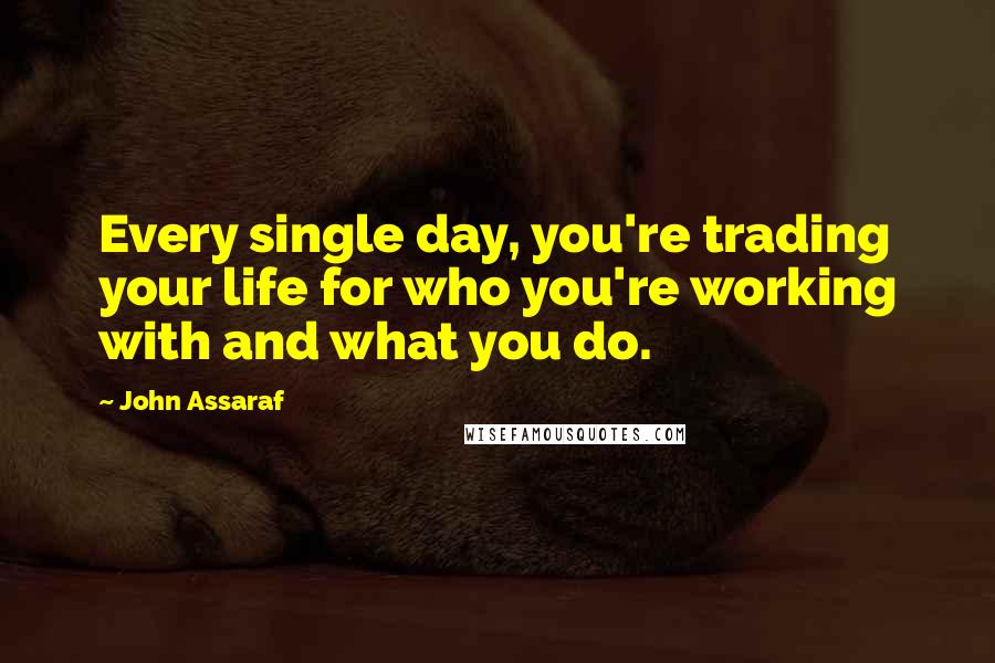 John Assaraf Quotes: Every single day, you're trading your life for who you're working with and what you do.