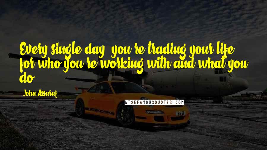 John Assaraf Quotes: Every single day, you're trading your life for who you're working with and what you do.