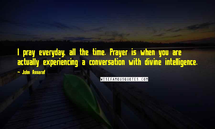 John Assaraf Quotes: I pray everyday, all the time. Prayer is when you are actually experiencing a conversation with divine intelligence.