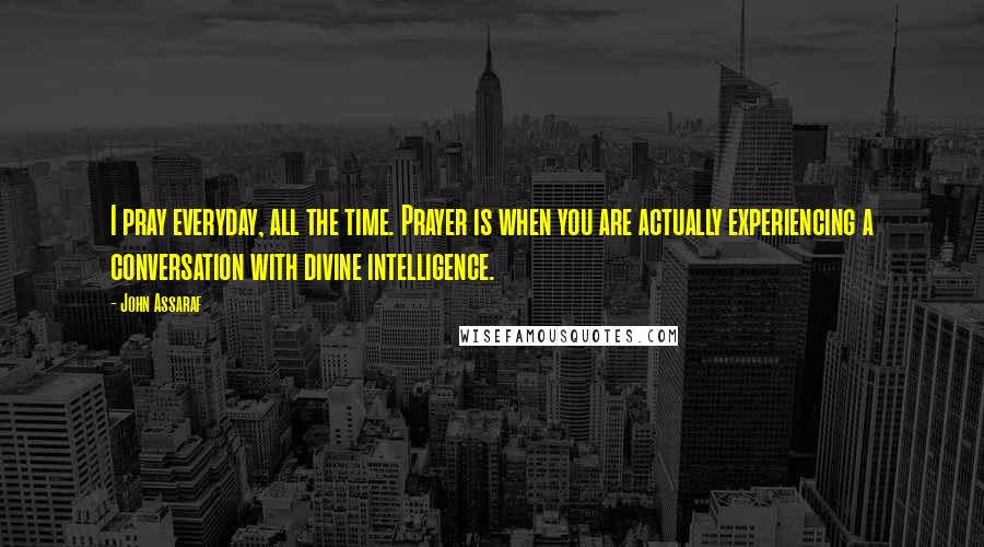 John Assaraf Quotes: I pray everyday, all the time. Prayer is when you are actually experiencing a conversation with divine intelligence.