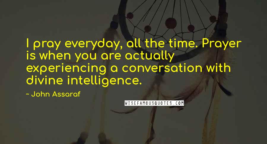 John Assaraf Quotes: I pray everyday, all the time. Prayer is when you are actually experiencing a conversation with divine intelligence.