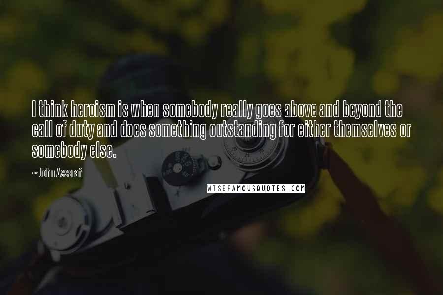 John Assaraf Quotes: I think heroism is when somebody really goes above and beyond the call of duty and does something outstanding for either themselves or somebody else.