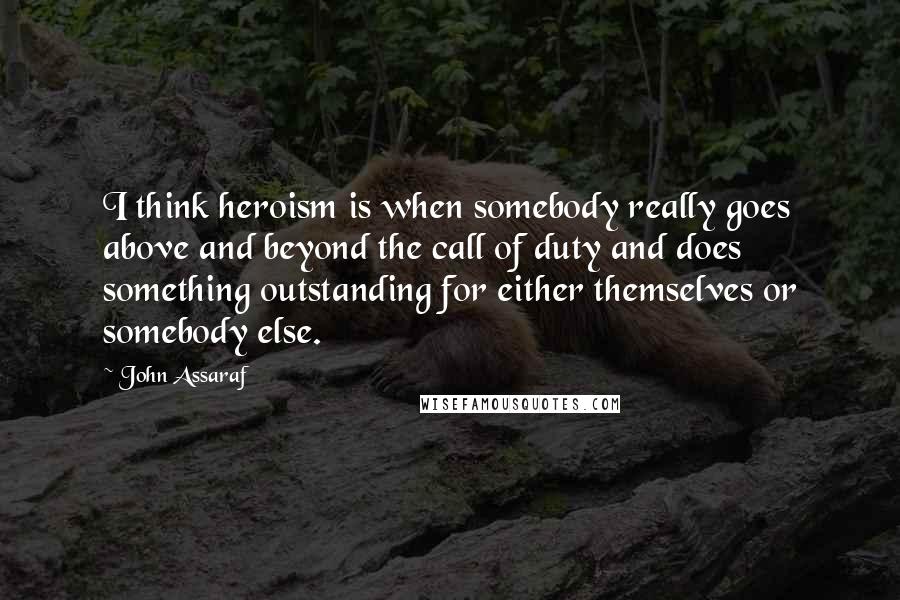 John Assaraf Quotes: I think heroism is when somebody really goes above and beyond the call of duty and does something outstanding for either themselves or somebody else.