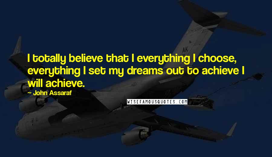 John Assaraf Quotes: I totally believe that I everything I choose, everything I set my dreams out to achieve I will achieve.