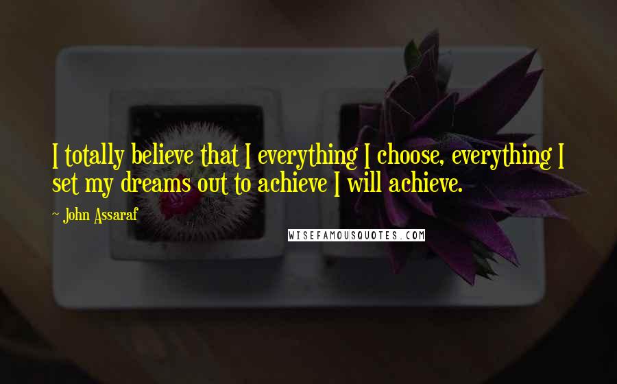John Assaraf Quotes: I totally believe that I everything I choose, everything I set my dreams out to achieve I will achieve.