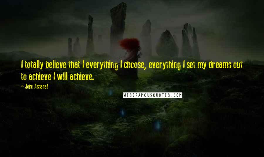 John Assaraf Quotes: I totally believe that I everything I choose, everything I set my dreams out to achieve I will achieve.