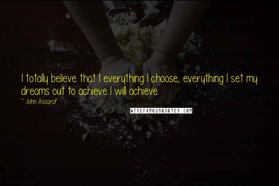 John Assaraf Quotes: I totally believe that I everything I choose, everything I set my dreams out to achieve I will achieve.