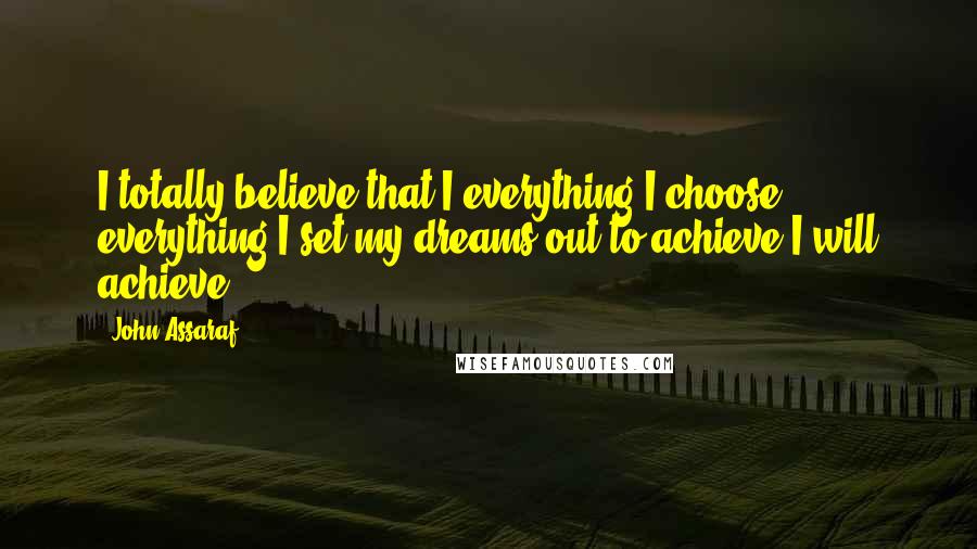 John Assaraf Quotes: I totally believe that I everything I choose, everything I set my dreams out to achieve I will achieve.