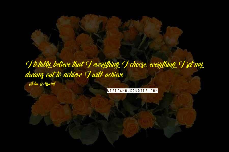 John Assaraf Quotes: I totally believe that I everything I choose, everything I set my dreams out to achieve I will achieve.