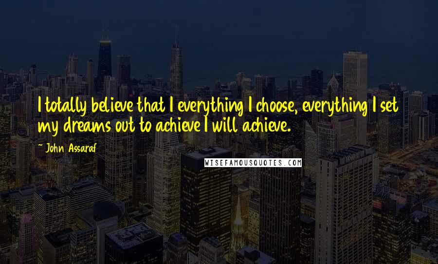 John Assaraf Quotes: I totally believe that I everything I choose, everything I set my dreams out to achieve I will achieve.