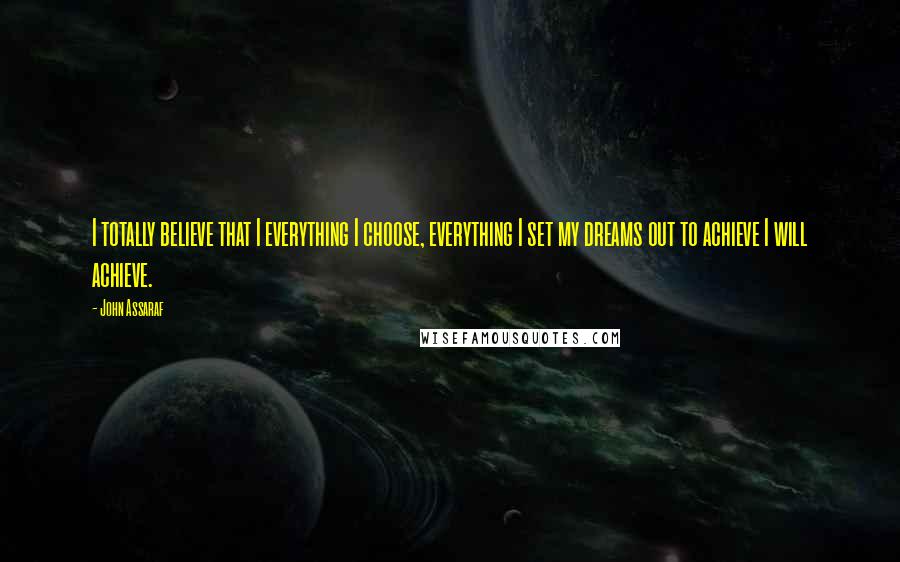 John Assaraf Quotes: I totally believe that I everything I choose, everything I set my dreams out to achieve I will achieve.
