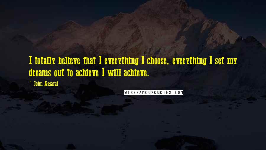 John Assaraf Quotes: I totally believe that I everything I choose, everything I set my dreams out to achieve I will achieve.