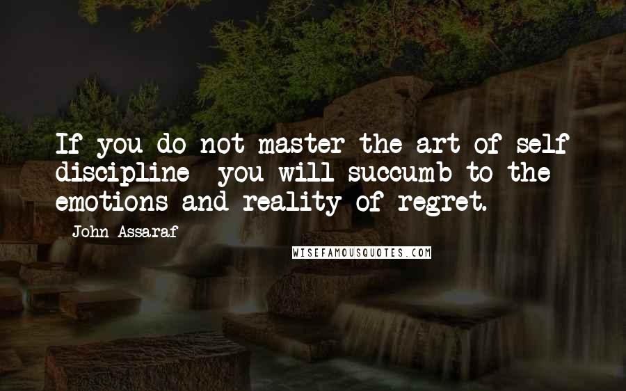 John Assaraf Quotes: If you do not master the art of self discipline- you will succumb to the emotions and reality of regret.