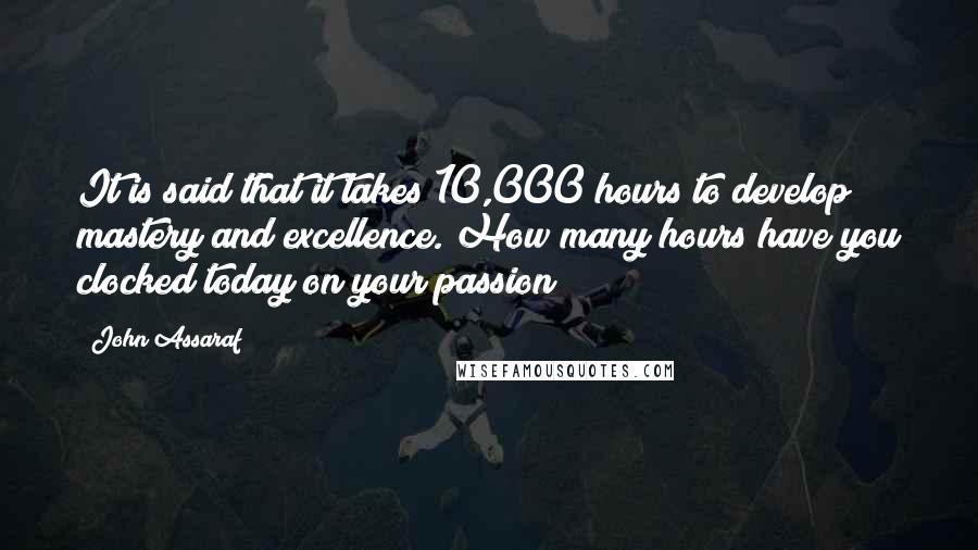 John Assaraf Quotes: It is said that it takes 10,000 hours to develop mastery and excellence. How many hours have you clocked today on your passion?