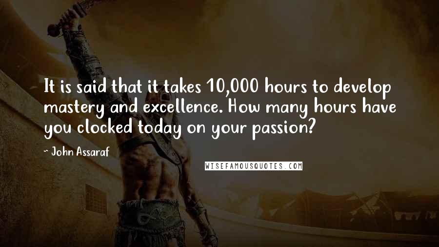 John Assaraf Quotes: It is said that it takes 10,000 hours to develop mastery and excellence. How many hours have you clocked today on your passion?