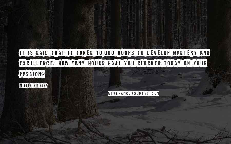 John Assaraf Quotes: It is said that it takes 10,000 hours to develop mastery and excellence. How many hours have you clocked today on your passion?