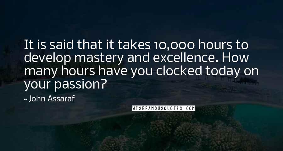 John Assaraf Quotes: It is said that it takes 10,000 hours to develop mastery and excellence. How many hours have you clocked today on your passion?