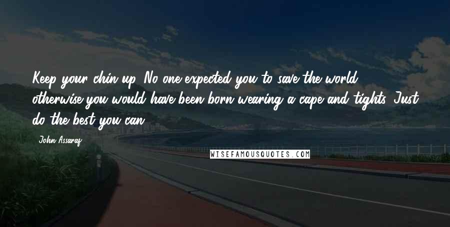 John Assaraf Quotes: Keep your chin up. No one expected you to save the world, otherwise you would have been born wearing a cape and tights. Just do the best you can.