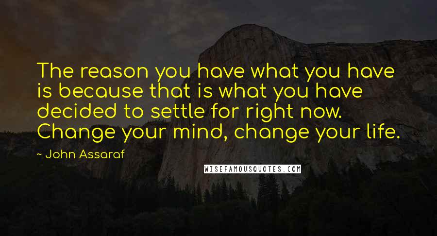 John Assaraf Quotes: The reason you have what you have is because that is what you have decided to settle for right now. Change your mind, change your life.