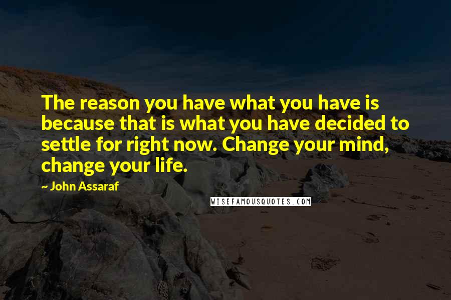 John Assaraf Quotes: The reason you have what you have is because that is what you have decided to settle for right now. Change your mind, change your life.