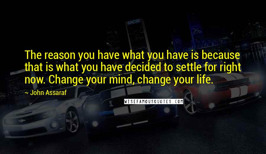 John Assaraf Quotes: The reason you have what you have is because that is what you have decided to settle for right now. Change your mind, change your life.