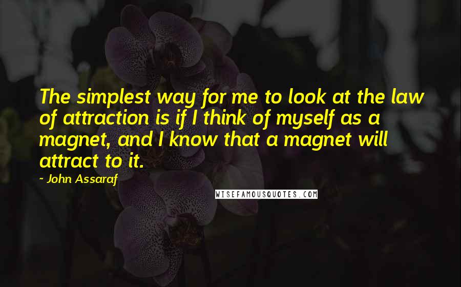 John Assaraf Quotes: The simplest way for me to look at the law of attraction is if I think of myself as a magnet, and I know that a magnet will attract to it.