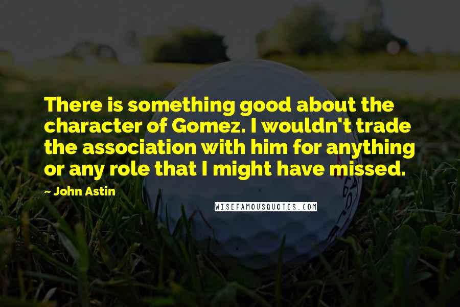 John Astin Quotes: There is something good about the character of Gomez. I wouldn't trade the association with him for anything or any role that I might have missed.