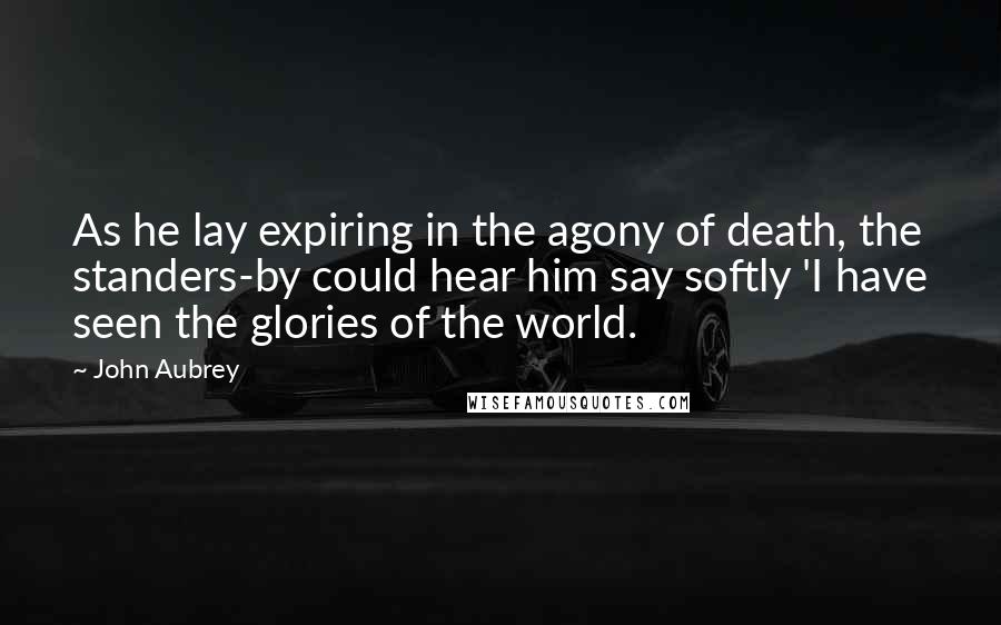 John Aubrey Quotes: As he lay expiring in the agony of death, the standers-by could hear him say softly 'I have seen the glories of the world.