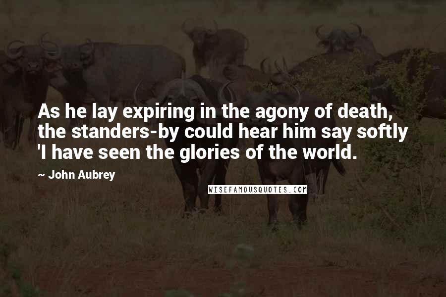 John Aubrey Quotes: As he lay expiring in the agony of death, the standers-by could hear him say softly 'I have seen the glories of the world.