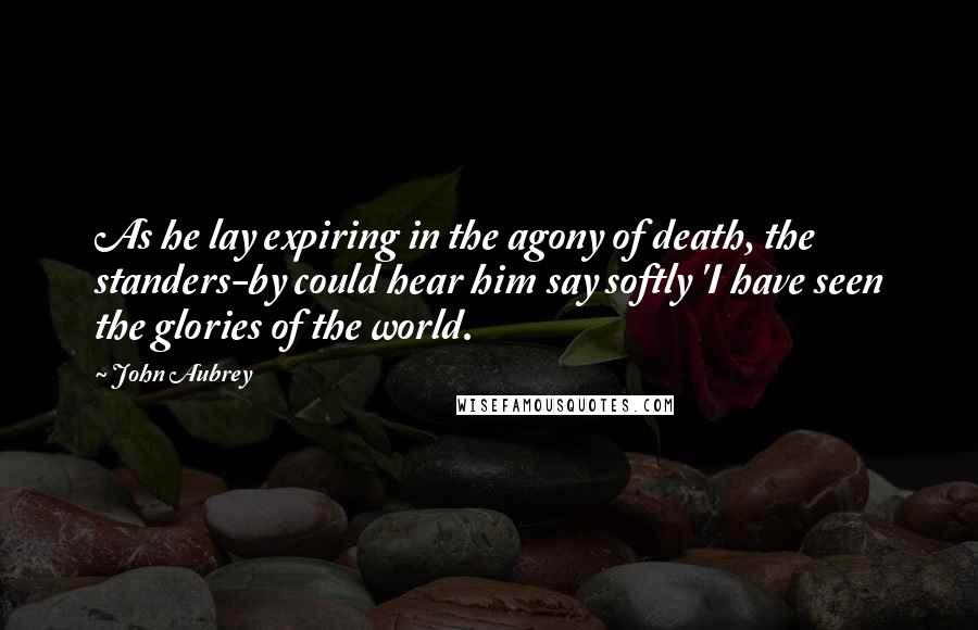 John Aubrey Quotes: As he lay expiring in the agony of death, the standers-by could hear him say softly 'I have seen the glories of the world.