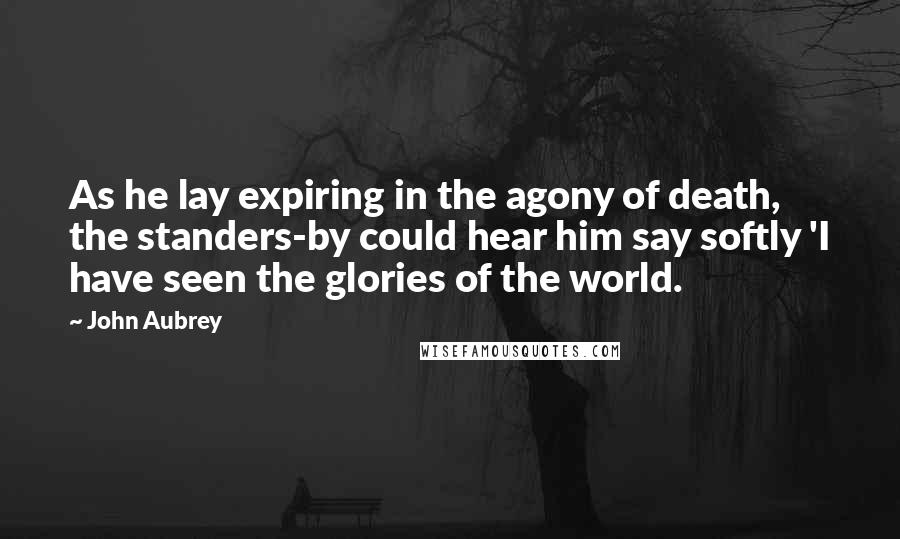 John Aubrey Quotes: As he lay expiring in the agony of death, the standers-by could hear him say softly 'I have seen the glories of the world.