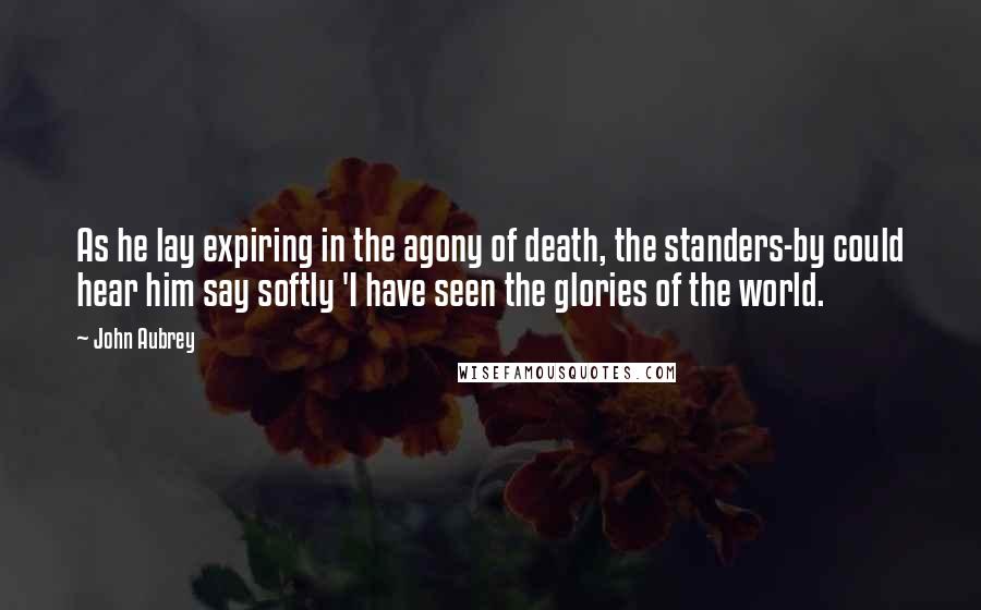 John Aubrey Quotes: As he lay expiring in the agony of death, the standers-by could hear him say softly 'I have seen the glories of the world.