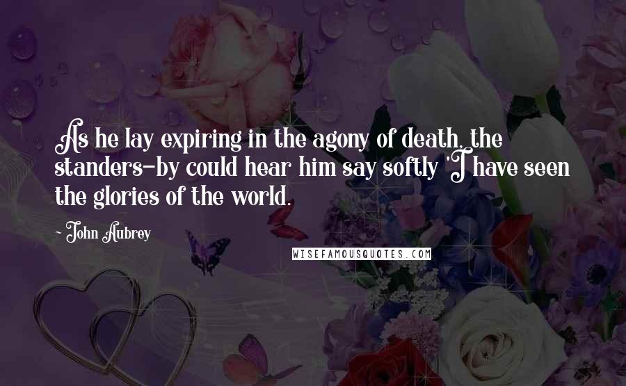 John Aubrey Quotes: As he lay expiring in the agony of death, the standers-by could hear him say softly 'I have seen the glories of the world.