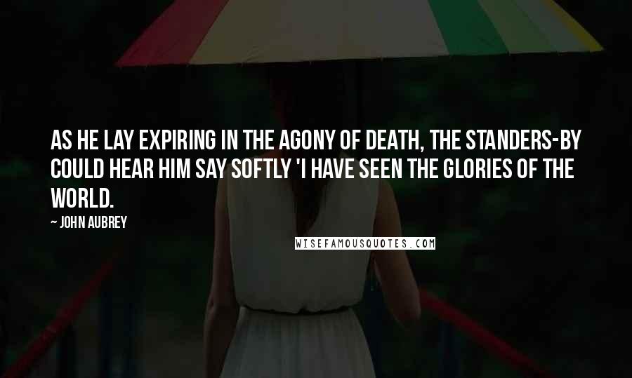 John Aubrey Quotes: As he lay expiring in the agony of death, the standers-by could hear him say softly 'I have seen the glories of the world.