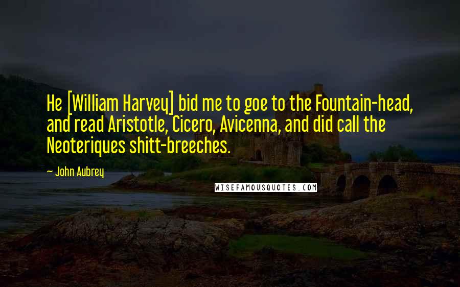 John Aubrey Quotes: He [William Harvey] bid me to goe to the Fountain-head, and read Aristotle, Cicero, Avicenna, and did call the Neoteriques shitt-breeches.