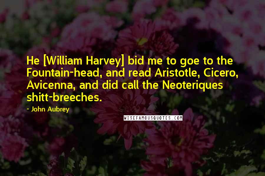 John Aubrey Quotes: He [William Harvey] bid me to goe to the Fountain-head, and read Aristotle, Cicero, Avicenna, and did call the Neoteriques shitt-breeches.
