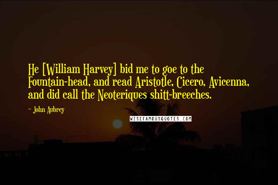 John Aubrey Quotes: He [William Harvey] bid me to goe to the Fountain-head, and read Aristotle, Cicero, Avicenna, and did call the Neoteriques shitt-breeches.
