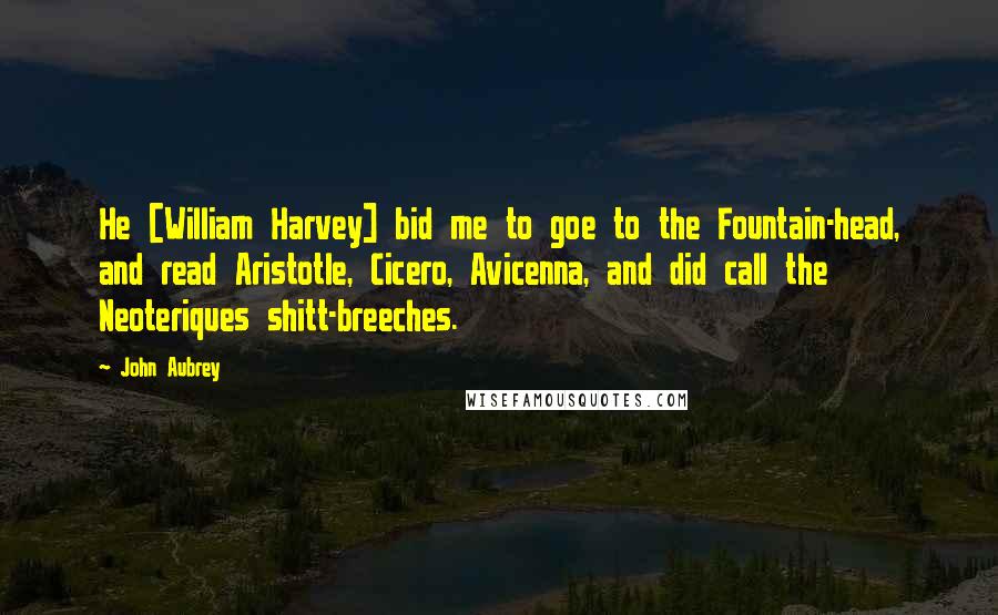 John Aubrey Quotes: He [William Harvey] bid me to goe to the Fountain-head, and read Aristotle, Cicero, Avicenna, and did call the Neoteriques shitt-breeches.